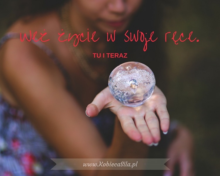 Wez zycie w swoje rece, TU i TERAZ.